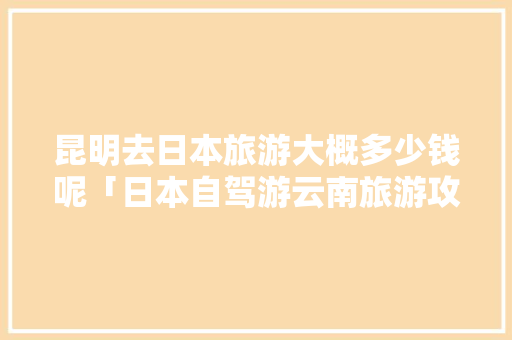 昆明去日本旅游大概多少钱呢「日本自驾游云南旅游攻略大全」 昆明去日本旅游大概多少钱呢「日本自驾游云南旅游攻略大全」 健康母婴