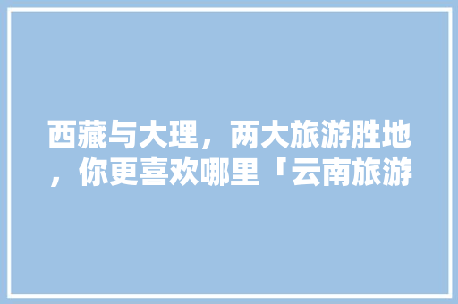 西藏与大理，两大旅游胜地，你更喜欢哪里「云南旅游攻略 天空之城图片」 西藏与大理，两大旅游胜地，你更喜欢哪里「云南旅游攻略 天空之城图片」 教育法律