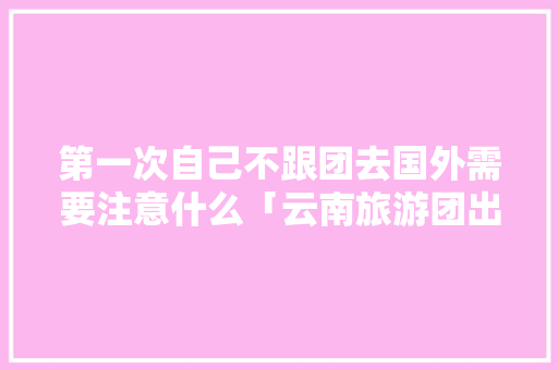 第一次自己不跟团去国外需要注意什么「云南旅游团出国旅游攻略图」 第一次自己不跟团去国外需要注意什么「云南旅游团出国旅游攻略图」 时尚穿搭