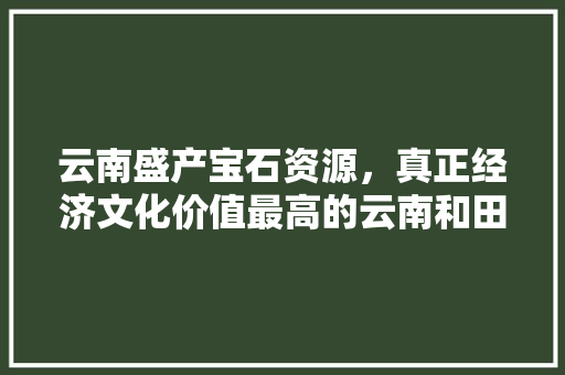 云南盛产宝石资源，真正经济文化价值最高的云南和田玉籽您知道吗「和田至云南旅游攻略图片」 云南盛产宝石资源，真正经济文化价值最高的云南和田玉籽您知道吗「和田至云南旅游攻略图片」 时尚穿搭