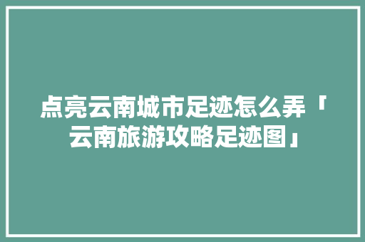 点亮云南城市足迹怎么弄「云南旅游攻略足迹图」 点亮云南城市足迹怎么弄「云南旅游攻略足迹图」 汽车常识