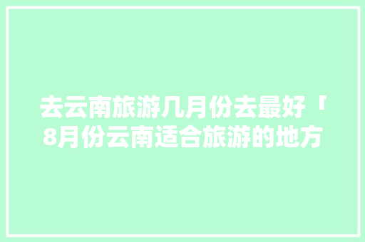 去云南旅游几月份去最好「8月份云南适合旅游的地方」 去云南旅游几月份去最好「8月份云南适合旅游的地方」 健康母婴