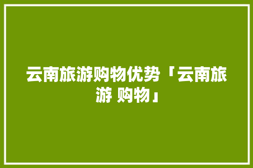 云南旅游购物优势「云南旅游 购物」 云南旅游购物优势「云南旅游 购物」 健康母婴