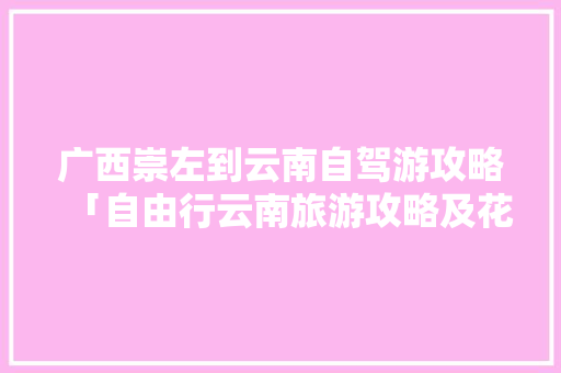 广西崇左到云南自驾游攻略「自由行云南旅游攻略及花费」 广西崇左到云南自驾游攻略「自由行云南旅游攻略及花费」 手机电脑