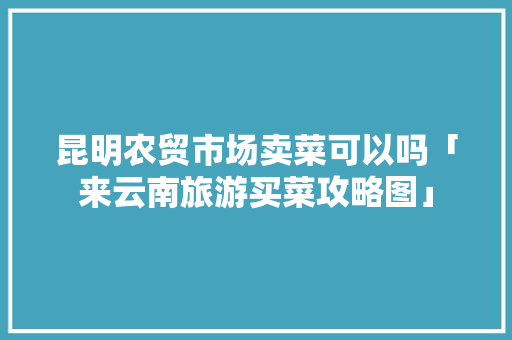 昆明农贸市场卖菜可以吗「来云南旅游买菜攻略图」 昆明农贸市场卖菜可以吗「来云南旅游买菜攻略图」 旅游攻略