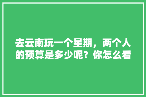 去云南玩一个星期，两个人的预算是多少呢？你怎么看「1月云南旅游攻略」 去云南玩一个星期，两个人的预算是多少呢？你怎么看「1月云南旅游攻略」 教育法律