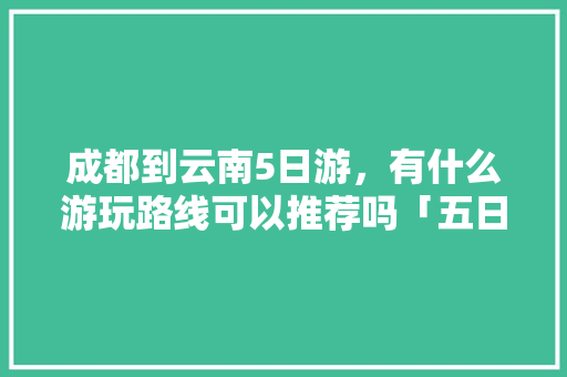 成都到云南5日游，有什么游玩路线可以推荐吗「五日游云南旅游攻略图片大全」 成都到云南5日游，有什么游玩路线可以推荐吗「五日游云南旅游攻略图片大全」 时尚穿搭