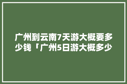 广州到云南7天游大概要多少钱「广州5日游大概多少钱」 广州到云南7天游大概要多少钱「广州5日游大概多少钱」 美食菜谱