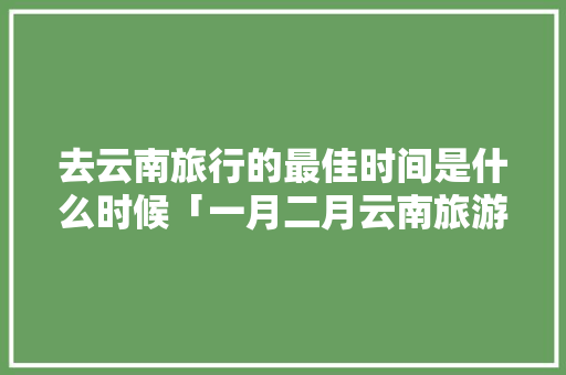 去云南旅行的最佳时间是什么时候「一月二月云南旅游攻略图片大全」 去云南旅行的最佳时间是什么时候「一月二月云南旅游攻略图片大全」 美食菜谱