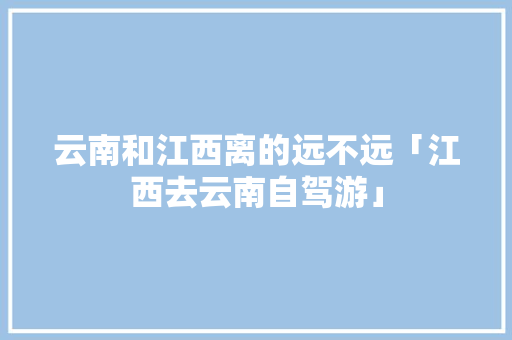 云南和江西离的远不远「江西去云南自驾游」 云南和江西离的远不远「江西去云南自驾游」 美食菜谱