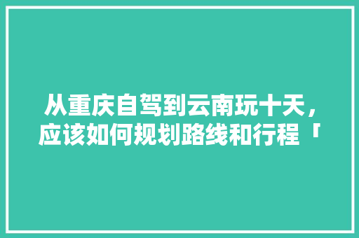 从重庆自驾到云南玩十天，应该如何规划路线和行程「重庆到云南旅游攻略路线最佳路线」 从重庆自驾到云南玩十天，应该如何规划路线和行程「重庆到云南旅游攻略路线最佳路线」 美食菜谱