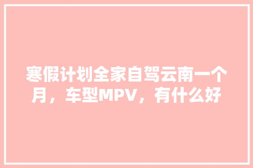 寒假计划全家自驾云南一个月，车型MPV，有什么好的推荐线路「云南旅游拼车自驾攻略图」 寒假计划全家自驾云南一个月，车型MPV，有什么好的推荐线路「云南旅游拼车自驾攻略图」 手机电脑