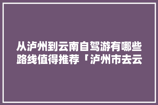 从泸州到云南自驾游有哪些路线值得推荐「泸州市去云南旅游攻略路线」 从泸州到云南自驾游有哪些路线值得推荐「泸州市去云南旅游攻略路线」 汽车常识