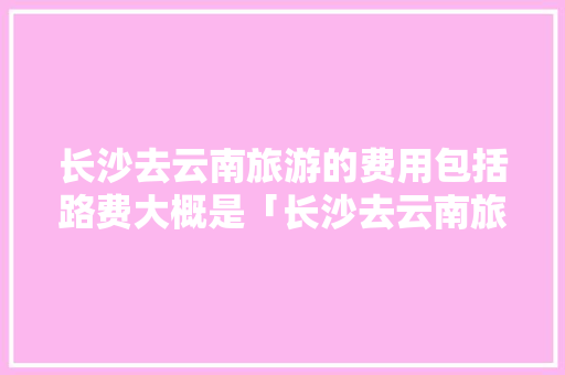 长沙去云南旅游的费用包括路费大概是「长沙去云南旅游攻略必去的地方」 长沙去云南旅游的费用包括路费大概是「长沙去云南旅游攻略必去的地方」 旅游攻略