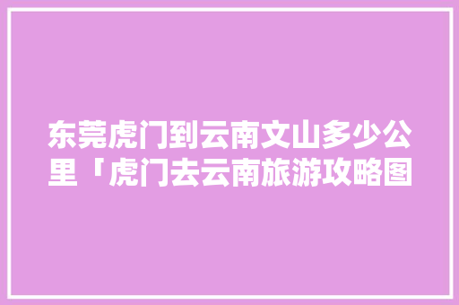 东莞虎门到云南文山多少公里「虎门去云南旅游攻略图片大全」 东莞虎门到云南文山多少公里「虎门去云南旅游攻略图片大全」 手机电脑