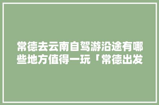 常德去云南自驾游沿途有哪些地方值得一玩「常德出发去云南旅游攻略路线」 常德去云南自驾游沿途有哪些地方值得一玩「常德出发去云南旅游攻略路线」 手机电脑
