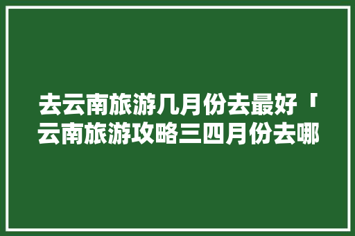 去云南旅游几月份去最好「云南旅游攻略三四月份去哪玩」 去云南旅游几月份去最好「云南旅游攻略三四月份去哪玩」 美食菜谱