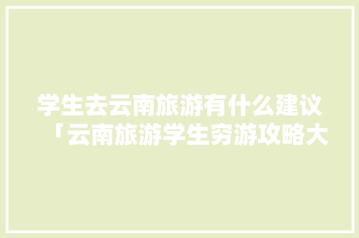 学生去云南旅游有什么建议「云南旅游学生穷游攻略大全」 学生去云南旅游有什么建议「云南旅游学生穷游攻略大全」 健康母婴