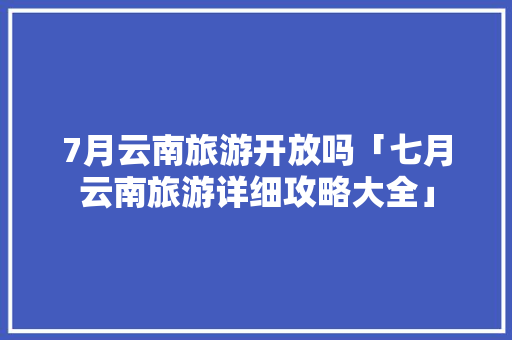 7月云南旅游开放吗「七月云南旅游详细攻略大全」 7月云南旅游开放吗「七月云南旅游详细攻略大全」 手机电脑