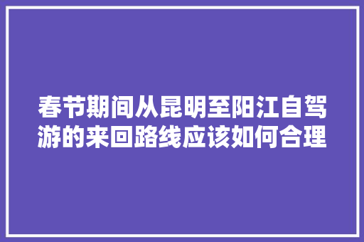 春节期间从昆明至阳江自驾游的来回路线应该如何合理安排「春节去云南旅游攻略自驾游」 春节期间从昆明至阳江自驾游的来回路线应该如何合理安排「春节去云南旅游攻略自驾游」 健康母婴