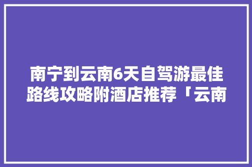 南宁到云南6天自驾游最佳路线攻略附酒店推荐「云南旅游2天攻略详细路线」 南宁到云南6天自驾游最佳路线攻略附酒店推荐「云南旅游2天攻略详细路线」 教育法律