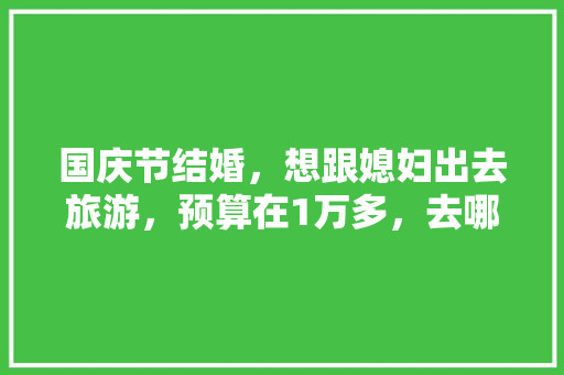 国庆节结婚，想跟媳妇出去旅游，预算在1万多，去哪好「蜀山到云南旅游线路攻略图」 国庆节结婚，想跟媳妇出去旅游，预算在1万多，去哪好「蜀山到云南旅游线路攻略图」 汽车常识