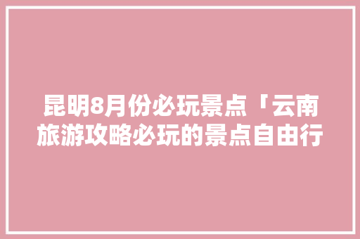 昆明8月份必玩景点「云南旅游攻略必玩的景点自由行」 昆明8月份必玩景点「云南旅游攻略必玩的景点自由行」 健康母婴
