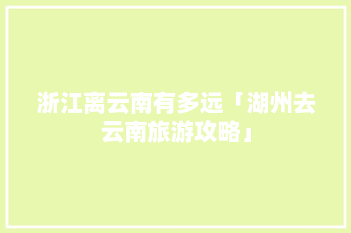 浙江离云南有多远「湖州去云南旅游攻略」 浙江离云南有多远「湖州去云南旅游攻略」 旅游攻略