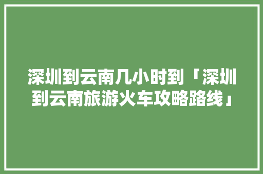 深圳到云南几小时到「深圳到云南旅游火车攻略路线」 深圳到云南几小时到「深圳到云南旅游火车攻略路线」 时尚穿搭