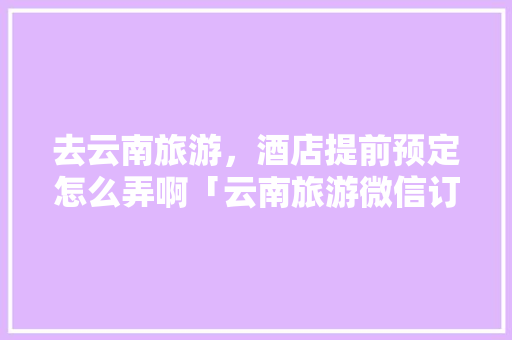 去云南旅游，酒店提前预定怎么弄啊「云南旅游微信订酒店攻略」 去云南旅游，酒店提前预定怎么弄啊「云南旅游微信订酒店攻略」 美食菜谱