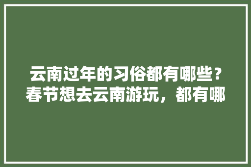 云南过年的习俗都有哪些？春节想去云南游玩，都有哪些攻略「春节后去云南旅游攻略图」 云南过年的习俗都有哪些？春节想去云南游玩，都有哪些攻略「春节后去云南旅游攻略图」 时尚穿搭