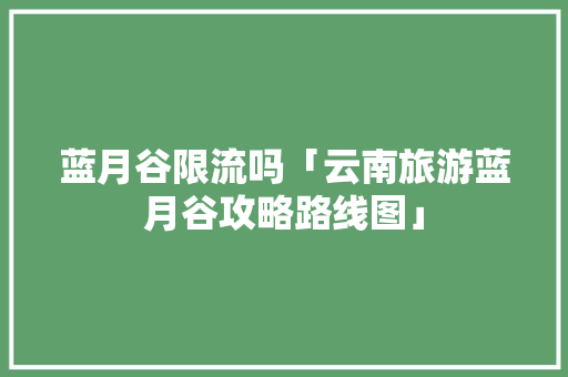 蓝月谷限流吗「云南旅游蓝月谷攻略路线图」 蓝月谷限流吗「云南旅游蓝月谷攻略路线图」 汽车常识