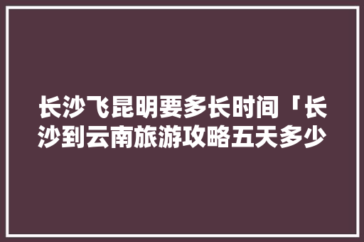 长沙飞昆明要多长时间「长沙到云南旅游攻略五天多少钱」 长沙飞昆明要多长时间「长沙到云南旅游攻略五天多少钱」 旅游攻略