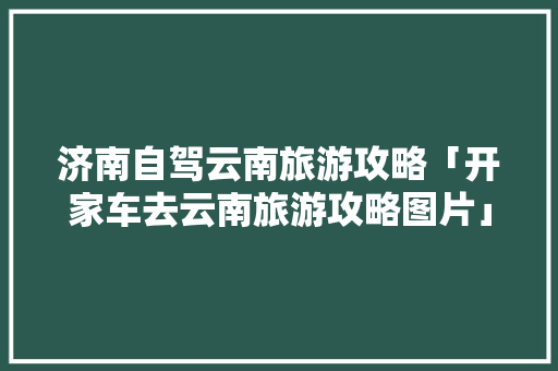济南自驾云南旅游攻略「开家车去云南旅游攻略图片」 济南自驾云南旅游攻略「开家车去云南旅游攻略图片」 汽车常识
