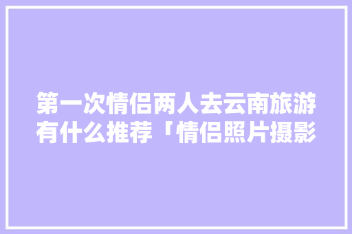 第一次情侣两人去云南旅游有什么推荐「情侣照片摄影」 第一次情侣两人去云南旅游有什么推荐「情侣照片摄影」 健康母婴
