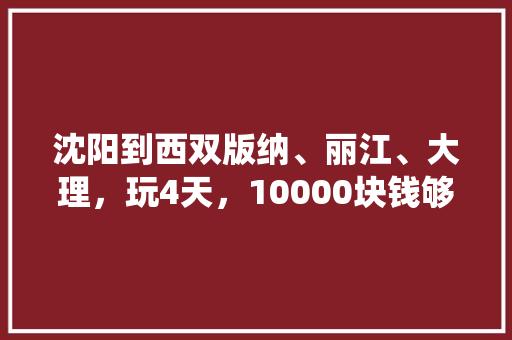 沈阳到西双版纳、丽江、大理，玩4天，10000块钱够吗「桃仙去云南旅游攻略路线图」 沈阳到西双版纳、丽江、大理，玩4天，10000块钱够吗「桃仙去云南旅游攻略路线图」 健康母婴