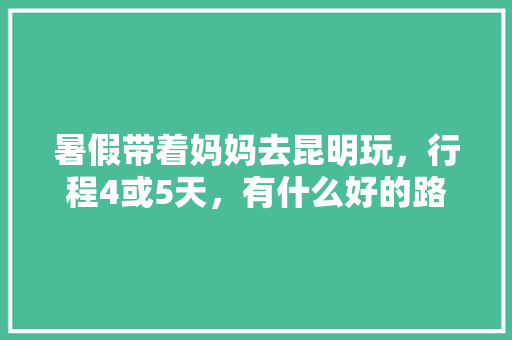 暑假带着妈妈去昆明玩，行程4或5天，有什么好的路线吗「云南旅游攻略 洱海」 暑假带着妈妈去昆明玩，行程4或5天，有什么好的路线吗「云南旅游攻略 洱海」 汽车常识