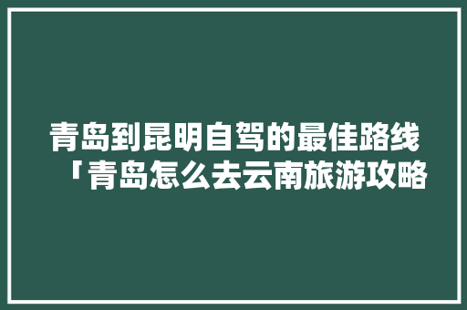 青岛到昆明自驾的最佳路线「青岛怎么去云南旅游攻略路线」 青岛到昆明自驾的最佳路线「青岛怎么去云南旅游攻略路线」 旅游攻略