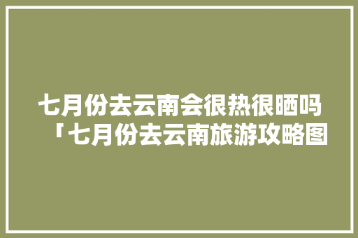 七月份去云南会很热很晒吗「七月份去云南旅游攻略图片」 七月份去云南会很热很晒吗「七月份去云南旅游攻略图片」 教育法律