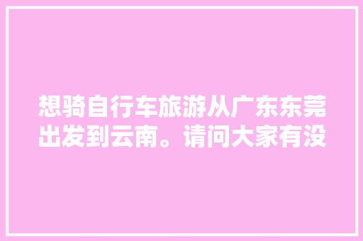 想骑自行车旅游从广东东莞出发到云南。请问大家有没有什么经验或者建议「暑假东莞到云南旅游攻略路线」 想骑自行车旅游从广东东莞出发到云南。请问大家有没有什么经验或者建议「暑假东莞到云南旅游攻略路线」 旅游攻略