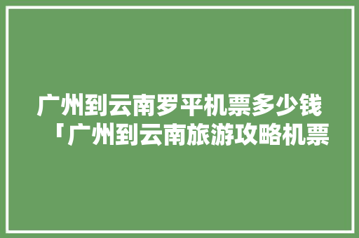 广州到云南罗平机票多少钱「广州到云南旅游攻略机票价格」 广州到云南罗平机票多少钱「广州到云南旅游攻略机票价格」 汽车常识