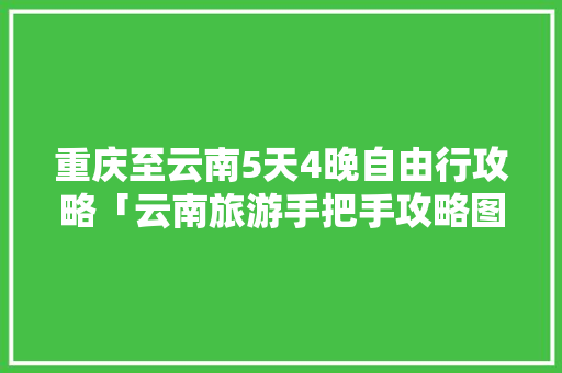 重庆至云南5天4晚自由行攻略「云南旅游手把手攻略图片大全」 重庆至云南5天4晚自由行攻略「云南旅游手把手攻略图片大全」 汽车常识