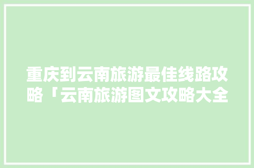 重庆到云南旅游最佳线路攻略「云南旅游图文攻略大全集」 重庆到云南旅游最佳线路攻略「云南旅游图文攻略大全集」 健康母婴