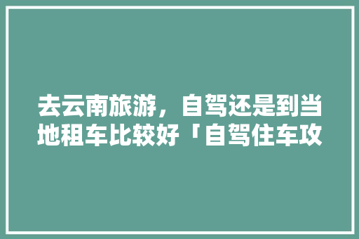 去云南旅游，自驾还是到当地租车比较好「自驾住车攻略云南旅游路线」 去云南旅游，自驾还是到当地租车比较好「自驾住车攻略云南旅游路线」 旅游攻略