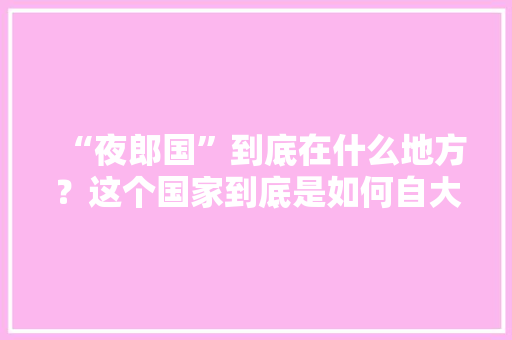 “夜郎国”到底在什么地方？这个国家到底是如何自大的「犍为到云南旅游自驾攻略路线」 “夜郎国”到底在什么地方？这个国家到底是如何自大的「犍为到云南旅游自驾攻略路线」 汽车常识