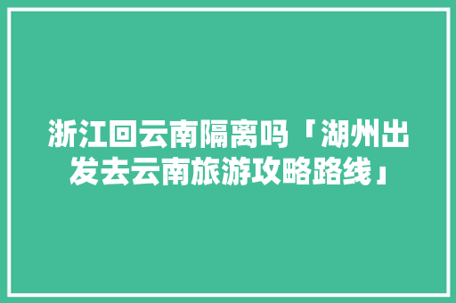 浙江回云南隔离吗「湖州出发去云南旅游攻略路线」 浙江回云南隔离吗「湖州出发去云南旅游攻略路线」 教育法律