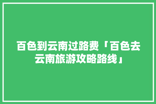 百色到云南过路费「百色去云南旅游攻略路线」 百色到云南过路费「百色去云南旅游攻略路线」 手机电脑