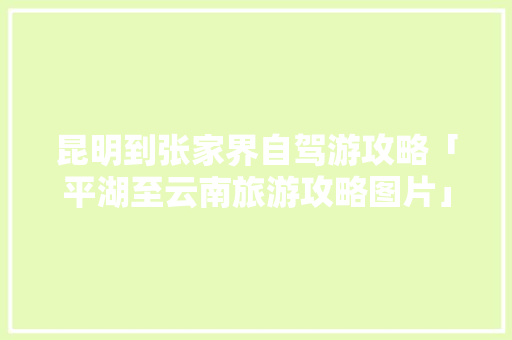 昆明到张家界自驾游攻略「平湖至云南旅游攻略图片」 昆明到张家界自驾游攻略「平湖至云南旅游攻略图片」 旅游攻略