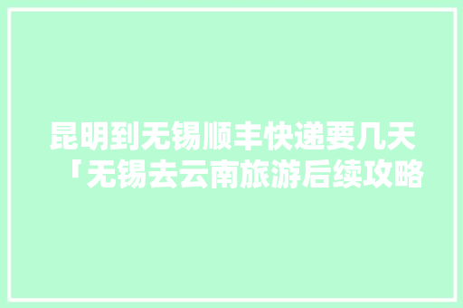 昆明到无锡顺丰快递要几天「无锡去云南旅游后续攻略路线」 昆明到无锡顺丰快递要几天「无锡去云南旅游后续攻略路线」 手机电脑