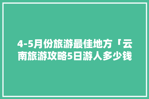 4-5月份旅游最佳地方「云南旅游攻略5日游人多少钱」 4-5月份旅游最佳地方「云南旅游攻略5日游人多少钱」 汽车常识